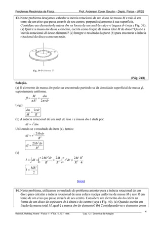 Problemas Resolvidos de Física Prof. Anderson Coser Gaudio – Depto. Física – UFES
13. Neste problema desejamos calcular a inércia rotacional de um disco de massa M e raio R em
torno de um eixo que passa através de seu centro, perpendicularmente à sua superfície.
Considere um elemento de massa dm na forma de um anel de raio r e largura dr (veja a Fig. 39).
(a) Qual é a massa dm desse elemento, escrita como fração da massa total M do disco? Qual é a
inércia rotacional dI desse elemento? (c) Integre o resultado da parte (b) para encontrar a inércia
rotacional do disco como um todo.
(Pág. 248)
Solução.
(a) O elemento de massa dm pode ser encontrado partindo-se da densidade superficial de massa β,
supostamente uniforme.
2
2
M dm
R rdr
β
π π
= =
Logo:
2
2dm rdr
M R
=
(b) A inércia rotacional de um anel de raio r e massa dm é dada por:
2
dI r dm=
Utilizando-se o resultado do item (a), temos:
2
2
2Mrdr
dI r
R
=
3
2
2Mr dr
dI
R
=
(c)
3 4
3
2 2 20 0
2 2 2
4
R RMr dr M M R
I dI r dr
R R R
= = = =∫ ∫ ∫
2
2
MR
I =
[Início]
14. Neste problema, utilizamos o resultado do problema anterior para a inércia rotacional de um
disco para calcular a inércia rotacional de uma esfera maciça uniforme de massa M e raio R em
torno de um eixo que passe através de seu centro. Considere um elemento dm da esfera na
forma de um disco de espessura dz à altura z do centro (veja a Fig. 40). (a) Quando escrita em
fração da massa total M, qual é a massa dm do elemento? (b) Considerando-se o elemento como
________________________________________________________________________________________________________
Resnick, Halliday, Krane - Física 1 - 4
a
Ed. - LTC - 1996. Cap. 12 – Dinâmica da Rotação
4
 