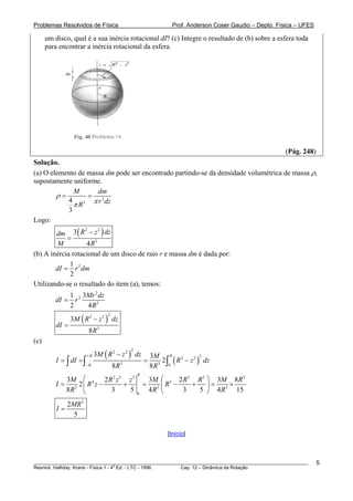 Problemas Resolvidos de Física Prof. Anderson Coser Gaudio – Depto. Física – UFES
um disco, qual é a sua inércia rotacional dI? (c) Integre o resultado de (b) sobre a esfera toda
para encontrar a inércia rotacional da esfera.
(Pág. 248)
Solução.
(a) O elemento de massa dm pode ser encontrado partindo-se da densidade volumétrica de massa ρ,
supostamente uniforme.
2
34
3
M dm
r dzR
ρ
ππ
= =
Logo:
( )2 2
3
3
4
R z dzdm
M R
−
=
(b) A inércia rotacional de um disco de raio r e massa dm é dada por:
21
2
dI r dm=
Utilizando-se o resultado do item (a), temos:
2
2
3
1 3
2 4
Mr dz
dI r
R
=
( )
22 2
3
3
8
M R z dz
dI
R
−
=
(c)
( )
( )
22 2
22 2
3 3 0
3 3
2
8 8
R R
R
M R z dz M
I dI R z dz
R R
+
−
−
= = = −∫ ∫ ∫
2 3 5 5 5 5
4 5
3 3
0
3 2 3 2 3
2
8 3 5 4 3 5 4
R
3
8
15
M R z z M R R M R
I R z R
R R
⎛ ⎛ ⎞
= − + = − + = ×⎜ ⎜ ⎟
⎝ ⎠⎝ R
2
2
5
MR
I =
[Início]
________________________________________________________________________________________________________
Resnick, Halliday, Krane - Física 1 - 4
a
Ed. - LTC - 1996. Cap. 12 – Dinâmica da Rotação
5
 