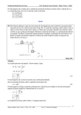 Problemas Resolvidos de Física Prof. Anderson Coser Gaudio – Depto. Física – UFES
O sinal negativo de α indica que o sentido da aceleração da barra é horário. Para o cálculo de a1 e
a2, a partir das Eqs. (1) e (2), o sinal de α não é relevante.
1 6,79 m/sa ≈
2 27,2 m/sa ≈
[Início]
29. Dois blocos idênticos, cada um com massa M, são ligados por uma corda leve que passa sobre
uma polia de raio R e inércia rotacional I (Fig. 46). A corda não escorrega sobre a polia e não se
sabe se existe atrito ou não entre o plano e o bloco que escorrega. Quando esse sistema é solto,
verifica-se que a polia gira do ângulo θ durante o intervalo de tempo t e a aceleração dos blocos
é constante. (a) Qual a aceleração angular da polia? (b) Qual a aceleração dos dois blocos? (c)
Quais as trações nas porções superior e inferior da corda? Expresse todas as respostas em
termos de M, I, R, θ, g e t.
x
y
z
(Pág. 249)
Solução.
(a) A polia percorre um ângulo −θ num tempo t, logo:
2
0 0
1
2
t tθ θ ω α− = +
21
0 0
2
tθ α− − = +
2
2
t
θ
α = − (1)
O sinal negativo de α está em acordo com o referencial adotado.
(b) A aceleração do bloco sobre a superfície horizontal vale:
a Rα= − (2)
O sinal negativo corrige o sinal da aceleração em x (positiva) em relação ao sinal da aceleração
angular da polia (negativa). Substituindo-se (1) em (2):
2
2
a R
t
θ⎛ ⎞
= − −⎜ ⎟
⎝ ⎠
2
2 R
a
t
θ
=
(c) Esquema de forças sobre o bloco 1 (suspenso pelo fio):
________________________________________________________________________________________________________
Resnick, Halliday, Krane - Física 1 - 4
a
Ed. - LTC - 1996. Cap. 12 – Dinâmica da Rotação
7
 