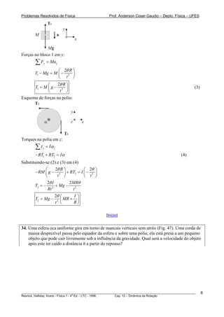Problemas Resolvidos de Física Prof. Anderson Coser Gaudio – Depto. Física – UFES
M
T1
Mg
x
y
a
Forças no bloco 1 em y:
y yF Ma=∑
1 2
2 R
T Mg M
t
θ⎛ ⎞
− = −⎜ ⎟
⎝ ⎠
1 2
2 R
T M g
t
θ⎛
= −⎜
⎝ ⎠
⎞
⎟ (3)
Esquema de forças na polia:
T2
T1
α x
y
z
Torques na polia em z:
z zIτ α=∑
1 2RT RT Iα− + = (4)
Substituindo-se (2) e (3) em (4)
22 2
2 2R
RM g RT I
t t
θ θ⎛ ⎞ ⎛
− − + = −⎜ ⎟ ⎜
⎝ ⎠ ⎝
⎞
⎟
⎠
2 2 2
2 2I MR
T Mg
Rt t
θ θ
= − + −
2 2
2 I
T Mg MR
t R
θ ⎛ ⎞
= − +⎜ ⎟
⎝ ⎠
[Início]
34. Uma esfera oca uniforme gira em torno de mancais verticais sem atrito (Fig. 47). Uma corda de
massa desprezível passa pelo equador da esfera e sobre uma polia; ela está presa a um pequeno
objeto que pode cair livremente sob a influência da gravidade. Qual será a velocidade do objeto
após este ter caído a distância h a partir do repouso?
________________________________________________________________________________________________________
Resnick, Halliday, Krane - Física 1 - 4
a
Ed. - LTC - 1996. Cap. 12 – Dinâmica da Rotação
8
 