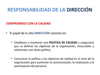 RESPONSABILIDAD DE LA DIRECCIÓN

COMPROMISO CON LA CALIDAD

• El papel de la alta DIRECCIÓN consiste en:

   • Establecer y mantener una POLÍTICA DE CALIDAD y asegurarse
     que se definan los objetivos de la organización, mesurables y
     coherentes con dicha política.

   • Comunicar la política y los objetivos de calidad en el seno de la
     organización para aumentar la concienciación, la motivación y la
     participación del personal.
 