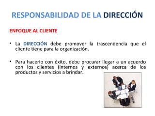 RESPONSABILIDAD DE LA DIRECCIÓN
ENFOQUE AL CLIENTE

• La DIRECCIÓN debe promover la trascendencia que el
  cliente tiene para la organización.

• Para hacerlo con éxito, debe procurar llegar a un acuerdo
  con los clientes (internos y externos) acerca de los
  productos y servicios a brindar.
 