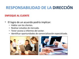 RESPONSABILIDAD DE LA DIRECCIÓN
ENFOQUE AL CLIENTE

• El logro de un acuerdo podría implicar:
   –   Hablar con los clientes.
   –   Realizar estudios de mercado.
   –   Tener acceso a informes del sector.
   –   Identificar oportunidades de comercialización especializada.
 