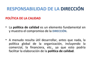 RESPONSABILIDAD DE LA DIRECCIÓN
POLÍTICA DE LA CALIDAD

• La política de calidad es un elemento fundamental en
  y muestra el compromiso de la DIRECCIÓN.

• A menudo resulta útil desarrollar, antes que nada, la
  política global de la organización, incluyendo la
  comercial, la financiera, etc., ya que esto podría
  facilitar la elaboración de la política de calidad.
 