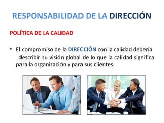 RESPONSABILIDAD DE LA DIRECCIÓN
POLÍTICA DE LA CALIDAD

• El compromiso de la DIRECCIÓN con la calidad debería
   describir su visión global de lo que la calidad significa
  para la organización y para sus clientes.
 