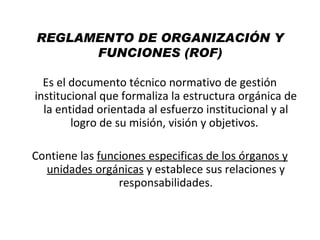 REGLAMENTO DE ORGANIZACIÓN Y
      FUNCIONES (ROF)

  Es el documento técnico normativo de gestión
institucional que formaliza la estructura orgánica de
  la entidad orientada al esfuerzo institucional y al
        logro de su misión, visión y objetivos.

Contiene las funciones especificas de los órganos y
  unidades orgánicas y establece sus relaciones y
                 responsabilidades.
 