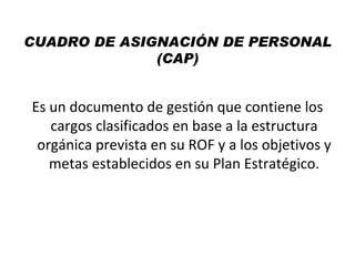 CUADRO DE ASIGNACIÓN DE PERSONAL
              (CAP)


Es un documento de gestión que contiene los
   cargos clasificados en base a la estructura
 orgánica prevista en su ROF y a los objetivos y
   metas establecidos en su Plan Estratégico.
 