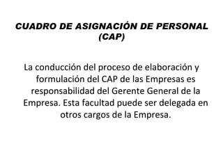 CUADRO DE ASIGNACIÓN DE PERSONAL
              (CAP)


 La conducción del proceso de elaboración y
    formulación del CAP de las Empresas es
   responsabilidad del Gerente General de la
 Empresa. Esta facultad puede ser delegada en
         otros cargos de la Empresa.
 
