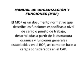 MANUAL DE ORGANIZACIÓN Y
      FUNCIONES (MOF)

El MOF es un documento normativo que
 describe las funciones especificas a nivel
       de cargo o puesto de trabajo,
   desarrolladas a partir de la estructura
      orgánica y funciones generales
establecidas en el ROF, así como en base a
      cargos considerados en el CAP.
 