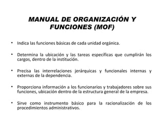 MANUAL DE ORGANIZACIÓN Y
            FUNCIONES (MOF)

• Indica las funciones básicas de cada unidad orgánica.

• Determina la ubicación y las tareas específicas que cumplirán los
  cargos, dentro de la institución.

• Precisa las interrelaciones jerárquicas y funcionales internas y
  externas de la dependencia.

• Proporciona información a los funcionarios y trabajadores sobre sus
  funciones, ubicación dentro de la estructura general de la empresa.

• Sirve como instrumento básico para la racionalización de los
  procedimientos administrativos.
 
