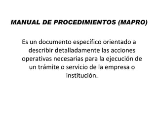 MANUAL DE PROCEDIMIENTOS (MAPRO)


  Es un documento específico orientado a
    describir detalladamente las acciones
  operativas necesarias para la ejecución de
     un trámite o servicio de la empresa o
                  institución.
 