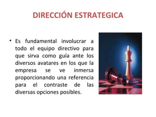 DIRECCIÓN ESTRATEGICA

• Es fundamental involucrar a
  todo el equipo directivo para
  que sirva como guía ante los
  diversos avatares en los que la
  empresa se ve inmersa
  proporcionando una referencia
  para el contraste de las
  diversas opciones posibles.
 