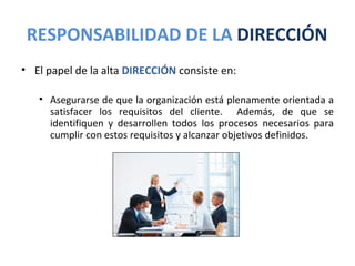 RESPONSABILIDAD DE LA DIRECCIÓN
• El papel de la alta DIRECCIÓN consiste en:

   • Asegurarse de que la organización está plenamente orientada a
     satisfacer los requisitos del cliente. Además, de que se
     identifiquen y desarrollen todos los procesos necesarios para
     cumplir con estos requisitos y alcanzar objetivos definidos.
 
