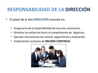 RESPONSABILIDAD DE LA DIRECCIÓN
• El papel de la alta DIRECCIÓN consiste en:

   •   Asegurarse de la disponibilidad de recursos necesarios.
   •   Orientas los esfuerzos hacia el cumplimiento de objetivos.
   •   Ejecutar mecanismos de control, seguimiento y evaluación.
   •   Implementar acciones de MEJORA CONTINUA.
 