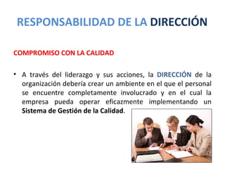 RESPONSABILIDAD DE LA DIRECCIÓN

COMPROMISO CON LA CALIDAD

• A través del liderazgo y sus acciones, la DIRECCIÓN de la
  organización debería crear un ambiente en el que el personal
  se encuentre completamente involucrado y en el cual la
  empresa pueda operar eficazmente implementando un
  Sistema de Gestión de la Calidad.
 