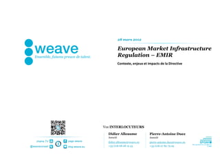 28 mars 2012

                                            European Market Infrastructure
                                            Regulation – EMIR
                                            Contexte, enjeux et impacts de la Directive




                                Vos INTERLOCUTEURS

                                  Didier Alleaume                Pierre-Antoine Duez
                                  Associé                        Associé
    chaîne TV   page weave        didier.alleaume@weave.eu       pierre-antoine.duez@weave.eu
@weaveconseil   blog.weave.eu     +33 (0)6 68 08 19 43           +33 (0)6 07 80 79 29
 