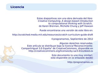 Licencia

Estas diapositivas son una obra derivada del libro
Creative Computing, A design-based introduction
to computational thinking with Scratch,
de Karen Brennan, Michelle Chung y Jeff Hawson
Puede encontrarse una versión de este libro en:
http://scratched.media.mit.edu/resources/scratch-curriculum-guide-draft
©programamos, Septiembre de 2012
Algunos derechos reservados.
Este artículo se distribuye bajo la licencia“ReconocimientoCompartirIgual 3.0 España" de CreativeCommons, disponible en
http://creativecommons.org/licenses/by-sa/3.0/es/deed.es
Este documento (o uno muy similar)
está disponible en (o enlazado desde)
http://programamos.es

 