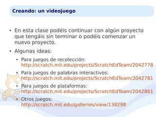 Creando: un videojuego

●

●

En esta clase podéis continuar con algún proyecto
que tengáis sin terminar o podéis comenzar un
nuevo proyecto.
Algunas ideas:
●

●

●

●

Para juegos de recolección:
http://scratch.mit.edu/projects/ScratchEdTeam/2042778
Para juegos de palabras interactivos:
http://scratch.mit.edu/projects/ScratchEdTeam/2042781
Para juegos de plataformas:
http://scratch.mit.edu/projects/ScratchEdTeam/2042861
Otros juegos:
http://scratch.mit.edu/galleries/view/138298

 