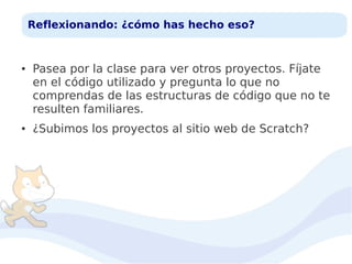 Reflexionando: ¿cómo has hecho eso?

●

●

Pasea por la clase para ver otros proyectos. Fíjate
en el código utilizado y pregunta lo que no
comprendas de las estructuras de código que no te
resulten familiares.
¿Subimos los proyectos al sitio web de Scratch?

 