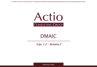 Copyright © 2016 Actio Consulting Group | É expressamente proibida a reprodução de qualquer parte deste manual sem autorização prévia por escrito
DMAIC
Cap. 1.2 – Semana 2
 