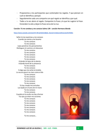 DOMINGO LUZ DE LA IGLESIA | SER - LUZ - PARA 10
- Proponemos a los participantes que contemplen los regalos. Y que piensen en
cuál se identifica y porqué.
- Seguidamente cada uno comparte con qué regalo se identifica y por qué.
- Todos a la vez abren el regalo. Comparten la frase y lo que les sugiere la frase.
Encienden la vela y dejan la frase cerca de la cruz.
Canción: Tú me sondeas y me conoces Salmo 139 - canción Hermana Glenda
https://www.youtube.com/watch?v=B4-gVx6xkmQ&ab_channel=UnidosenelAmoraJes%C3%BAs
Señor tú me examinas y me conoces
Cuando me siento y me levanto
Tú me conoces
Tú me conoces
Lejos penetras mis pensamientos
Distingues mi camino y mi descanso
Tú me conoces
Tú me conoces
Tú me conoces
Tú me conoces
Tú me conoces
A donde iré lejos de tú aliento
A donde Huiré de tu presencia
Tú me conoces
Tú me conoces
Si digo que me sorba la tiniebla
Lo oscuro para ti es claro como el día
Tú me conoces
Tú me conoces
Tú me conoces
Tú me conoces
Tú me conoces
Tú has creado mis entrañas
Las tejido en el seno de mi mano
Tú me conoces
Tú me conoces
Cuando en lo oculto me iba a formar
Tus ojos ya veían mis acciones
Tú me conoces
Tú me conoces
Tú me conoces
Tú me conoces
Tú me conoces
Tú me conoces
Tú me conoces
Tú me conoces…
 