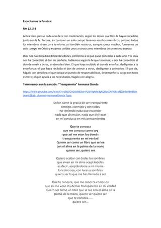 Escuchamos la Palabra:
Rm 12, 3-8
Antes bien, piense cada uno de sí con moderación, según los dones que Dios le haya concedido
junto con la fe. Porque, así como en un solo cuerpo tenemos muchos miembros, pero no todos
los miembros sirven para lo mismo, así también nosotros, aunque somos muchos, formamos un
solo cuerpo en Cristo y estamos unidos unos a otros como miembros de un mismo cuerpo.
Dios nos ha concedido diferentes dones, conforme a lo que quiso conceder a cada uno. Y si Dios
nos ha concedido el don de profecía, hablemos según la fe que tenemos; si nos ha concedido el
don de servir a otros, sirvámosles bien. El que haya recibido el don de enseñar, dedíquese a la
enseñanza; el que haya recibido el don de animar a otros, dedíquese a animarlos. El que da,
hágalo con sencillez; el que ocupa un puesto de responsabilidad, desempeñe su cargo con todo
esmero; el que ayuda a los necesitados, hágalo con alegría.
Terminamos con la canción: “Transparente” hermana Glenda
https://www.youtube.com/watch?v=L8bOOn16txk&list=PLiV4YpMw3ykQDaxXNPI6XsM1JOr7xyBHB&in
dex=62&ab_channel=HermanaGlenda-Topic
Señor dame la gracia de ser transparente
contigo, conmigo y con todos
no teniendo nada que esconder
nada que disimular, nada que disfrazar
en mi conducta en mis pensamientos
Que te conozca
que me conozca como soy
que así me vean los demás
transparente en mi verdad
Quiero ser como un libro que se lee
con el alma en la palma de la mano
quiero ser, quiero ser
Quiero acabar con todas las sombras
que viven en mi alma aceptándolas
es decir, aceptándome a mí misma
tal como soy, con luces y sombras
quiero ser lo que me has llamado a ser
Que te conozca, que me conozca como soy
que así me vean los demás transparente en mi verdad
quiero ser como un libro que se lee con el alma en la
palma de la mano, quiero ser quiero ser
que te conozca......
quiero ser...
 