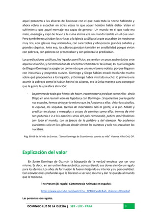 DOMINGO LUZ DE LA IGLESIA | SER - LUZ - PARA 3
aquel posadero a las afueras de Toulouse con el que pasó toda la noche hablando y
ahora volvía a escuchar en otras voces lo que aquel hombre había dicho. Veían el
sufrimiento que aquel mensaje era capaz de generar. Un mundo en el que todo era
malo, enemigo y capz de llevar a la ruina eterna era un mundo terrble en el que vivir.
Pero también escuchaban las críticas a la Iglesia católica a la que acusaban de mostrarse
muy rica, con iglesias muy adornadas, con sacerdotes y obisposcon grandes caballos y
grandes séquitos. Ante eso, los cátaros ganaban también en credibilidad porque vivían
con pobreza, con pobreza se presentaban y con pobreza se predicaban.
Los predicadores católicos, los legados pontificios, se sentían un poco acobardados ante
aquella situación, y no terminaban de encontrar cómo hacer las cosas; así que la llegada
de Diego y Domingo la acogieron como más que una muy buena noticia, porque llegaron
con iniciativas y proyectos nuevos. Domingo y Diego habían estado hablando mucho
sobre qué proponerles a los legados, y Domingo había insistido mucho: lo primero era
asumir la pobreza como lo habían hecho los cátaros, era la única manera para conseguir
que la gente les prestara atención:
- Lo primero de todo que hemos de hacer, escomenzar a predicar como ellos- decía
Diego en una reunión con los legados y con Domingo-. Si queremos que la gente
nos escuche, hemos de hacer lo mismo que les funciona a ellos: dejar los caballos,
la riqueza, los séquitos. Hemos de mezclarnos con la gente, ir a pie, hablar y
predicar en plazas y mercados y cruces de caminos como ellos. Hemos de vivir
con pobreza e ir a los distintos sitios del país caminando, pobres mezclándonos
con todo el mundo, con la fuerza de la palabra y del ejemplo. No podemos
quedarnos solo en las iglesias donde vienen los nuestros y solo nos escuchan los
nuestros.
Pág. 68-69 de la Vida de Santos. “Santo Domingo de Guzmán nos cuenta su vida” Vicente Niño Ortí, OP.
Explicación del valor
En Santo Domingo de Guzmán la búsqueda de la verdad empieza por ser uno
mismo. Es decir, en ser un hombre auténtico, compartiendo sus dones siendo un regalo
para los demás. Los años de formación le fueron forjando su interior y su personalidad.
Con convicciones profundas que le llevaron a ser uno mismo y dar respuesta al mundo
que le rodeaba.
The Present (El regalo) Cortometraje Animado en español:
https://www.youtube.com/watch?v=_RP1GsCyoAE&ab_channel=Otinaibaf
Las personas son regalos.
 