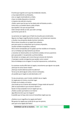 DOMINGO LUZ DE LA IGLESIA | SER - LUZ - PARA 4
Él sentía que la gente con la que iba entablando relación,
y muy especialmente sus discípulos,
eran un regalo inestimable de su Padre,
al que no estaba dispuesto a renunciar
ni siquiera más allá de la muerte:
«Padre, quiero que los que me has dado estén allí donde yo esté»...
Como Jesús, yo también deseo y pido al Padre
que aquellos a los que voy queriendo
estén siempre donde yo esté, que estén conmigo,
que formen parte de mí.
Las personas son regalos que el Padre ha envuelto para enviárnoslos.
Algunos nos llegan magníficamente envueltos -casi siempre por sorpresa-
y resultan muy atrayentes desde el primer momento.
Otros vienen envueltos en un papel más ordinario,
pero para quien no se deja llevar por la primera impresión,
resultan también estupendos y valiosos.
Otros vienen estropeados por los golpes que han recibido en el trayecto,
con un embalaje que deja bastante que desear
y necesitan ser desenvueltos con muchísimo cuidado, ternura y paciencia
para que puedan ir recuperando su primera belleza.
No siempre se consigue, pero nunca hay que cansarse de intentarlo.
¡Y qué gozo cuando conseguimos que queden como nuevos!
Pero el embalaje no es el regalo. Es muy fácil equivocarnos, confundirnos.
En ocasiones resulta difícil abrir el regalo y necesitamos que alguien nos ayude.
¿Será que los otros tienen miedo?
¿Será que resulta doloroso quitar los adornos?
Tal vez ya los abrió alguien antes y fueron rechazados.
¿Es posible que el regalo no esté destinado a mí?
Yo soy una persona, y por lo tanto, también soy un regalo.
Un regalo para mí mismo, en primer lugar.
El Padre me ha dado a mí mismo.
¿He mirado ya en el interior del embalaje? ¿Tengo miedo de hacerlo?
¿Me ha sorprendido lo que encontré «dentro»?
Quizás no haya aceptado nunca el regalo que soy...
¿Podría suceder que hubiera en el interior
algo diferente de lo que me imagino?
Es posible que no haya visto nunca el maravilloso regalo que soy.
¿Podrían no ser magníficos los regalos del Padre?
Me gustan los regalos que recibo de los que me quieren,
¿por qué no los regalos del Padre?
 
