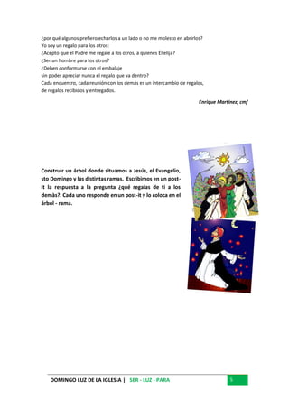 DOMINGO LUZ DE LA IGLESIA | SER - LUZ - PARA 5
¿por qué algunos prefiero echarlos a un lado o no me molesto en abrirlos?
Yo soy un regalo para los otros:
¿Acepto que el Padre me regale a los otros, a quienes Él elija?
¿Ser un hombre para los otros?
¿Deben conformarse con el embalaje
sin poder apreciar nunca el regalo que va dentro?
Cada encuentro, cada reunión con los demás es un intercambio de regalos,
de regalos recibidos y entregados.
Enrique Martinez, cmf
Construir un árbol donde situamos a Jesús, el Evangelio,
sto Domingo y las distintas ramas. Escribimos en un post-
it la respuesta a la pregunta ¿qué regalas de ti a los
demàs?. Cada uno responde en un post-it y lo coloca en el
árbol - rama.
 