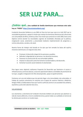 DOMINGO LUZ DE LA IGLESIA | SER - LUZ - PARA 6
¿Sabías qué…Una realidad de familia dominicana que mostrase este valor
hoy es “FASOL” https://anunciatasolidaria.org/
Fundación Anunciata Solidaria es una ONG sin fines de lucro que nace en el año 2017 por la
necesidad de gestionar y apoyar la misión que realizan las Hermanas Dominicas de la Anunciata
con comunidades de África, América y Asia. Esta misión que comenzó en el año 1856, tiene como
objetivo central atender las necesidades urgentes de localidades afectadas por la pobreza,
marginación social, aislamiento y precariedad mediante implementación de programas y
centros educativos, sociales y de salud.
Nuestra forma de trabajar está basada en los ejes que han sentado las bases del espíritu
misionero dominicano a lo largo de estos años:
● Promover el desarrollo integral de las personas y pueblos.
● Defender la dignidad de las personas y los derechos humanos.
● Favorecer la construcción de una comunidad solidaria.
● Impulsar la educación como herramienta transformadora y de desarrollo.
● Fomentar la acción social mediante el voluntariado.
Para lograr estos objetivos realizamos Proyectos de Desarrollo que favorecen el acceso a
infraestructuras y servicios básicos, cursos de capacitación laboral, actividades de promoción de
la mujer, acogida e integración de niños desamparados, apoyo al apadrinamiento.
Contamos con una red solidaria que nos permite llegar a las comunidades más vulnerables, el
trabajo de nuestros voluntarios en conjunto con el apoyo de nuestros Padrinos y Madrinas,
Amigos FASOL y Colaboradores hace que nuestro sueño de construir una sociedad más solidaria,
equitativa y justa esté cada día más cerca.
VOLUNTARIADO
Los voluntarios y voluntarias de Fundación Anunciata Solidaria son personas que plantean su
vida de manera diferente, miran la realidad de otros y ponen todas sus cualidades al servicio de
los demás para construir un mundo mejor.
 