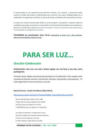 DOMINGO LUZ DE LA IGLESIA | SER - LUZ - PARA 7
El voluntariado es una experiencia que permite conectar, ver, conocer, y desarrollar todas
nuestras virtudes personales y profesionales para construir una nueva realidad basada en la
solidaridad, el respeto por los demás, la cultura de la paz y la defensa de los derechos humanos.
El espíritu de nuestro Voluntariado FASOL es el de compartir, acompañar e impulsar todas las
cualidades que tenga una persona o comunidad en situación de precariedad y que conduzcan a
generar un cambio que signifique desarrollo; este trabajo se realiza con la premisa de que cada persona y
comunidad debe ser protagonista de su cambio.
TESTIMONIO de voluntariado: Anna Torras Voluntariado en Brasil: Acre y Belo Horizonte:
https://anunciatasolidaria.org/anna-torras/
Oración-Celebración
Ambientación: Una cruz, una vela y tantos regalos con una frase y una vela, como
participantes.
Tenemos tantos regalos como personas participen en la celebración. Estos regalos están
envueltos de diversas maneras: más bonitos, más feos, más grandes, más pequeños… En
cada regalo hay lo mismo una frase y una vela.
Manuel Carrasco - Siendo Uno Mismo (Video Oficial)
https://www.youtube.com/watch?v=FoaKwACo35I&ab_channel=ManuelCarrascoVEVO
No soy ejemplo para nada ni para nadie
Tengo miserias como cualquiera de ustedes
14 marcas que me duelen en el alma
Y 100 defectos que me siguen y no aprenden
Las dudas se divierten, no descansan nunca
Como los miedos que siempre estarán presente
A veces sonrío sin ganas y al revés
A nadie importa, nadie tiene que saber
 