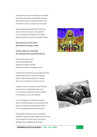 DOMINGO LUZ DE LA IGLESIA | SER - LUZ - PARA 8
Y aunque las cosas con el tiempo no se olvidan
Voy a estar más alerta, más tiempo conmigo
Que cada vez soy más consciente que la vida
Sin darnos cuenta se consume en un suspiro
Voy a quererme para quererte mucho más
Voy a tratar de ser mejor y más valiente
Es el momento de enfrentarse a la verdad
Que ya está bien de procurar y perder siempre
Recuerdo que un día fui fuerte
Recuerdo que no juzgue a nadie
Porque cuando me siento débil
Aún sigo queriendo, queriendo matarme
Qué duro es a veces vivir
Pero es preferible sentir
Aunque nos duela la verdad
Siendo uno mismo en cualquier parte
Y ahora que entiendo lo que mis padres de niño
Siempre decían con el corazón temblando
Nunca te fíes del que quiera ser tu amigo
Que con un caramelo, te mete en el saco
Y piensa si eres uno más de los que estrellan
Su tiempo en un televisor de color rosa
Y si es verdad, yo fui de OT ¿qué te molesta?
Si no te gusta, a otra cosa mariposa
Y si a un amigo que no tenemos remedio.
Abrir el corazón siempre nos sale siempre caro
Que no me importa lo perdido si es sincero
A mí me importa todo el vino derramado
Yo que forjé mi historia con los buscavidas
Pierden el tiempo los que intentan que me frene
Por eso ahora si me escuchas, no te rindas
Siéntete libre y orgulloso de quien eres
 