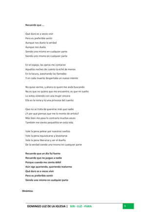 DOMINGO LUZ DE LA IGLESIA | SER - LUZ - PARA 9
Recuerdo que ...
Qué duro es a veces vivir
Pero es preferible sentir
Aunque nos duela la verdad
Aunque nos duela
Siendo uno mismo en cualquier parte
Siendo uno mismo en cualquier parte
En el espejo, las ojeras me contaron
Aquellas noches de cuánto la eché de menos
En la locura, asesinando las llamadas
Y en cada muerte despertaba un nuevo intento
No quiso verme, y ahora es quien me anda buscando
No es que no quiera que me encuentre, es que mi sueño
Lo estoy viviendo con una mujer sincera
Ella es la reina y tú una princesa del cuento
Que no se trata de quererse más que nadie
¿Y por qué piensas que me lo monto de artista?
Más bien me pasa lo contrario muchas veces
También me siento pequeñito en esta vida
Vale la pena pelear por nuestros sueños
Vale la pena equivocarse y levantarse
Vale la pena liberarse y ser el dueño
De la verdad siendo uno mismo en cualquier parte
Recuerdo que un día fui fuerte
Recuerdo que no juzgue a nadie
Porque cuando me siento débil
Aún sigo queriendo, queriendo matarme
Qué duro es a veces vivir
Pero es preferible sentir
Siendo uno mismo en cualquier parte
Dinámica:
 