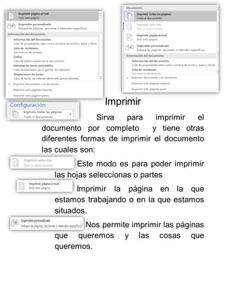 Imprimir
Sirva para imprimir el
documento por completo y tiene otras
diferentes formas de imprimir el documento
las cuales son:
Este modo es para poder imprimir
las hojas seleccionas o partes
Imprimir la página en la que
estamos trabajando o en la que estamos
situados.
Nos permite imprimir las páginas
que queremos y las cosas que
queremos.
 
