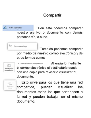Compartir
Con esto podemos compartir
nuestro archivo o documento con demás
personas vía la nube.
También podemos compartir
por medio de nuestro correo electrónico y de
otras formas como:
Al enviarlo mediante
el correo electrónico el destinatario queda
con una copia para revisar o visualizar el
documento.
Esto sirve para los que tiene una red
compartida, pueden visualizar los
documentos todos los que pertenecen a
la red y pueden trabajar en el mismo
documento.
 