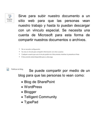 Sirve para subir nuestro documento a un
sitio web para que las personas vean
nuestro trabajo y hasta lo puedan descargar
con un vínculo especial. Se necesita una
cuenta de Microsoft para esta forma de
compartir nuestros documentos o archivos.
Se puede compartir por medio de un
blog para que las personas lo vean como:
 Blog de SharePoint
 WordPress
 Blogger
 Telligent Community
 TypePad
 