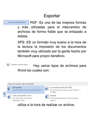 Exportar
PDF: Es una de las mejores formas
y más utilizadas para el intercambio de
archivos de forma fiable que va enlazado a
Adobe.
XPS: ES un formato muy bueno a la hora de
la lectura la impresión de los documentos
también muy utilizado por la gente hecho por
Microsoft para propio beneficio.
Hay varios tipos de archivos para
Word los cuales son:
Es el tipo de archivo
tradicional/Nativo de Word que más de uno
utiliza a la hora de realizar un archivo.
 