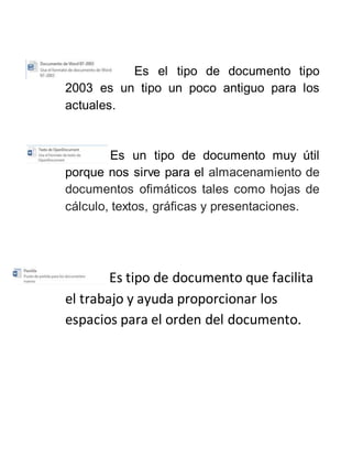 Es el tipo de documento tipo
2003 es un tipo un poco antiguo para los
actuales.
Es un tipo de documento muy útil
porque nos sirve para el almacenamiento de
documentos ofimáticos tales como hojas de
cálculo, textos, gráficas y presentaciones.
Es tipo de documento que facilita
el trabajo y ayuda proporcionar los
espacios para el orden del documento.
 