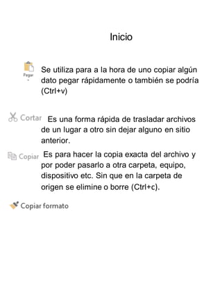 Inicio
Se utiliza para a la hora de uno copiar algún
dato pegar rápidamente o también se podría
(Ctrl+v)
Es una forma rápida de trasladar archivos
de un lugar a otro sin dejar alguno en sitio
anterior.
Es para hacer la copia exacta del archivo y
por poder pasarlo a otra carpeta, equipo,
dispositivo etc. Sin que en la carpeta de
origen se elimine o borre (Ctrl+c).
 
