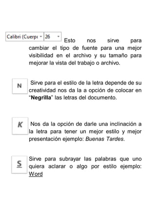 Esto nos sirve para
cambiar el tipo de fuente para una mejor
visibilidad en el archivo y su tamaño para
mejorar la vista del trabajo o archivo.
Sirve para el estilo de la letra depende de su
creatividad nos da la a opción de colocar en
“Negrilla” las letras del documento.
Nos da la opción de darle una inclinación a
la letra para tener un mejor estilo y mejor
presentación ejemplo: Buenas Tardes.
Sirve para subrayar las palabras que uno
quiera aclarar o algo por estilo ejemplo:
Word
 