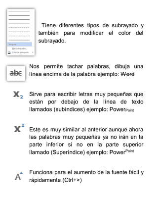 Tiene diferentes tipos de subrayado y
también para modificar el color del
subrayado.
Nos permite tachar palabras, dibuja una
línea encima de la palabra ejemplo: Word
Sirve para escribir letras muy pequeñas que
están por debajo de la línea de texto
llamados (subíndices) ejemplo: PowerPoint
Este es muy similar al anterior aunque ahora
las palabras muy pequeñas ya no irán en la
parte inferior si no en la parte superior
llamado (Superíndice) ejemplo: PowerPoint
Funciona para el aumento de la fuente fácil y
rápidamente (Ctrl+>)
 