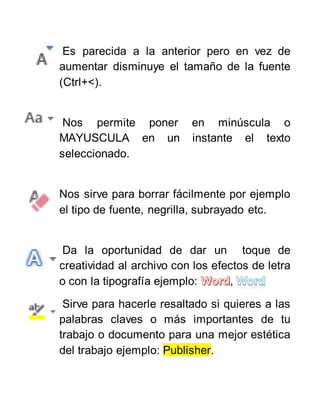 Es parecida a la anterior pero en vez de
aumentar disminuye el tamaño de la fuente
(Ctrl+<).
Nos permite poner en minúscula o
MAYUSCULA en un instante el texto
seleccionado.
Nos sirve para borrar fácilmente por ejemplo
el tipo de fuente, negrilla, subrayado etc.
Da la oportunidad de dar un toque de
creatividad al archivo con los efectos de letra
o con la tipografía ejemplo: ,
Sirve para hacerle resaltado si quieres a las
palabras claves o más importantes de tu
trabajo o documento para una mejor estética
del trabajo ejemplo: Publisher.
 