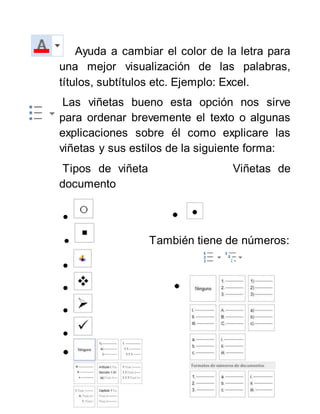 Ayuda a cambiar el color de la letra para
una mejor visualización de las palabras,
títulos, subtítulos etc. Ejemplo: Excel.
Las viñetas bueno esta opción nos sirve
para ordenar brevemente el texto o algunas
explicaciones sobre él como explicare las
viñetas y sus estilos de la siguiente forma:
Tipos de viñeta Viñetas de
documento

 También tiene de números:




 