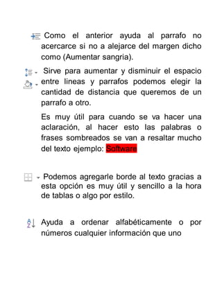 Como el anterior ayuda al parrafo no
acercarce si no a alejarce del margen dicho
como (Aumentar sangria).
Sirve para aumentar y disminuir el espacio
entre lineas y parrafos podemos elegir la
cantidad de distancia que queremos de un
parrafo a otro.
Es muy útil para cuando se va hacer una
aclaración, al hacer esto las palabras o
frases sombreados se van a resaltar mucho
del texto ejemplo: Software
Podemos agregarle borde al texto gracias a
esta opción es muy útil y sencillo a la hora
de tablas o algo por estilo.
Ayuda a ordenar alfabéticamente o por
números cualquier información que uno
 