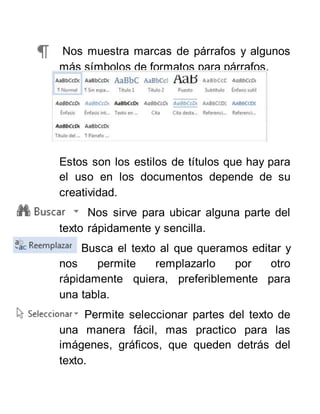 Nos muestra marcas de párrafos y algunos
más símbolos de formatos para párrafos.
Estos son los estilos de títulos que hay para
el uso en los documentos depende de su
creatividad.
Nos sirve para ubicar alguna parte del
texto rápidamente y sencilla.
Busca el texto al que queramos editar y
nos permite remplazarlo por otro
rápidamente quiera, preferiblemente para
una tabla.
Permite seleccionar partes del texto de
una manera fácil, mas practico para las
imágenes, gráficos, que queden detrás del
texto.
 