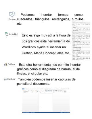 Podemos insertar formas como:
cuadrados, triángulos, rectángulos, círculos
etc.
Esto es algo muy útil a la hora de
Los gráficos esta herramienta de
Word nos ayuda al insertar un
Gráfico, Mapa Conceptuales etc.
Esta otra herramienta nos permite Insertar
gráficos como el diagrama de barras, el de
líneas, el circular etc.
También podemos insertar capturas de
pantalla al documento.
 