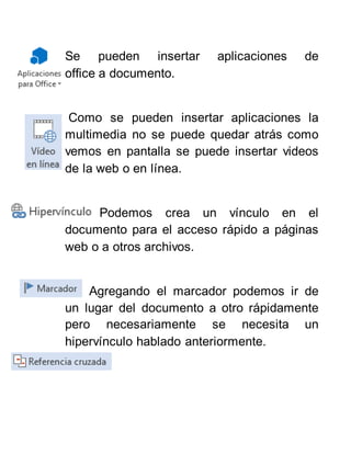 Se pueden insertar aplicaciones de
office a documento.
Como se pueden insertar aplicaciones la
multimedia no se puede quedar atrás como
vemos en pantalla se puede insertar videos
de la web o en línea.
Podemos crea un vínculo en el
documento para el acceso rápido a páginas
web o a otros archivos.
Agregando el marcador podemos ir de
un lugar del documento a otro rápidamente
pero necesariamente se necesita un
hipervínculo hablado anteriormente.
 