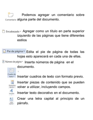 Podemos agregar un comentario sobre
alguna parte del documento.
Agregar como un título en parte superior
izquierdo de las páginas que tiene diferentes
estilos
Edita el pie de página de todas las
hojas esto aparecerá en cada una de ellas.
Inserta números de página en el
documento.
I
Insertar cuadros de texto con formato previo.
Insertar piezas de contenido que se pueden
volver a utilizar, incluyendo campos.
Insertar texto decorativo en el documento.
Crear una letra capital al principio de un
párrafo.
 