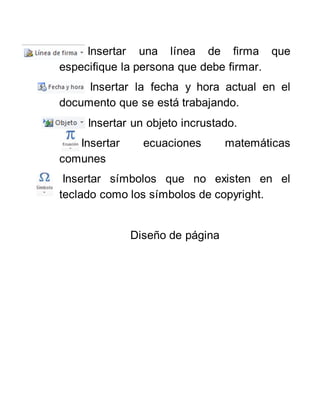Insertar una línea de firma que
especifique la persona que debe firmar.
Insertar la fecha y hora actual en el
documento que se está trabajando.
Insertar un objeto incrustado.
Insertar ecuaciones matemáticas
comunes
Insertar símbolos que no existen en el
teclado como los símbolos de copyright.
Diseño de página
 