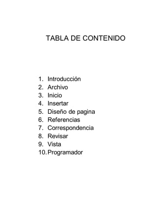TABLA DE CONTENIDO
1. Introducción
2. Archivo
3. Inicio
4. Insertar
5. Diseño de pagina
6. Referencias
7. Correspondencia
8. Revisar
9. Vista
10.Programador
 